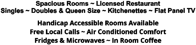 Spacious Rooms ~ Licensed Restaurant Singles ~ Doubles & Queen Size ~ Kitchenettes ~ Flat Panel TV Handicap Accessible Rooms Available Free Local Calls ~ Air Conditioned Comfort Fridges & Microwaves ~ In Room Coffee